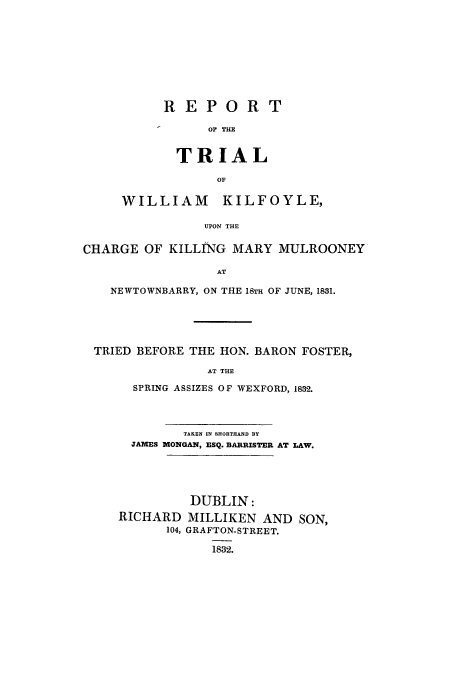 handle is hein.trials/acse0001 and id is 1 raw text is: REPORT
Or THE
TRIAL
OF

WILLIAM KILFOYLE,
UPON THE
CHARGE OF KILLING MARY MULROONEY
AT
NEWTOWNBARRY, ON THE 18TH OF JUNE, 1831.
TRIED BEFORE THE HON. BARON FOSTER,
AT THE
SPRING ASSIZES OF WEXFORD, 1832.

TAKEN IN SHORTHAND BY
JAMES MONGAN, ESQ. BARRISTER AT LAW.

RICHARD
104,

DUBLIN:
MILLIKEN AND SON,
GRAFTON-STREET.
1832.


