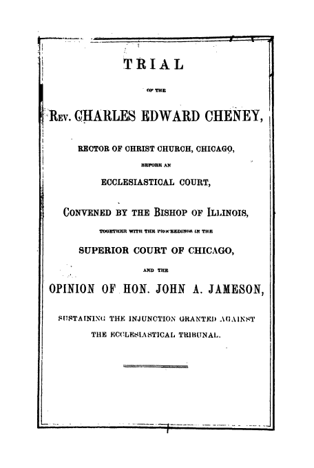 handle is hein.trials/acsn0001 and id is 1 raw text is: TRIAL
OP TEEg
-.Ru.. CHARLES EDWARD CHENEY,
RECTOR OF CHRIST CHURCH, CHICAGO,
BEFOREi AX
ECCLESIASTICAL COURT,
CONVENED BY THE BISHOP OF ILLINOIS,
TOR ] ]R WITI TUE P XIEEDIN08f IN THE
SUPERIOR COURT OF CHICAGO,
AWD TRE
OPINION OF HON. JOHN A. JAME80N,
SK7JTAININU THE INJUNCTION GRANTED AGAINST
THE ECCLESIASTICAL TRIBUNAL.


