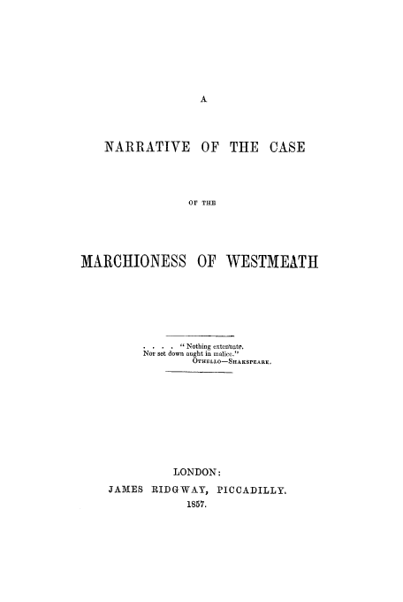 handle is hein.trials/acts0001 and id is 1 raw text is: NARRATIVE

OF THE CASE

OF THE

MARCHIONESS OF WESTMEATH
 Nothing extenuate,
Nor set down aught in malice.
OTHaLLO-SHAKSPEARE,
LONDON:
JAMES IRIDGWAY, PICCADILLY.
1857.


