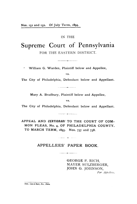 handle is hein.trials/actz0001 and id is 1 raw text is: Nos. 151 and 152. Of July Term, 1894.

IN THE
Supreme Court of Pennsylvania
FOR THE EASTERN DISTRICT.
- William G. Warden, Plaintiff below and Appellee,
1Te.
The City of Philadelphia, Defendant below and Appellant.

Mary A. Bradbury, Plaintiff below and Appellee,
VS.
The City of Philadelphia, Defendant below and Appellant.

APPEAL AND CERTIORARI
MON PLEAS, No. 4, OF
TO MARCH TERM, 1893.

TO THE COURT OF COM-
PHILADELPHIA COUNTY.
Nos. 737 and 738.

APPELLEES' PAPER BOOK.
GEORGE P. RICH,
MAYER SULZBERGER,
JOHN G. JOHNSON,
For A'tppe'l/ee3

Ails., Lan. 8 Scott, P.' Phil..

Nos. 151 and 1512.

Of July Term, 1894.


