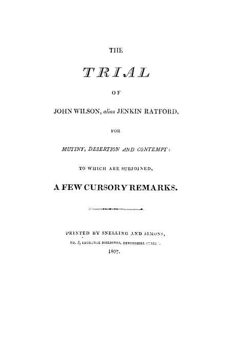 handle is hein.trials/acvt0001 and id is 1 raw text is: THIE
OF
JOHN WILSON, alias JENKIN RATF OR ,
FOR
MUTINY, DESERTION AND CONTE.MPT:
TO WIIICH ARE SUBJOINED,
A FEW CURSORY-REMARKS.
PRINTED BY SNELLING AND SIMONS,
!4Q, 50, LXCIAINUE BUILDINGS, DEVONSIjjR 4, .j
1807.


