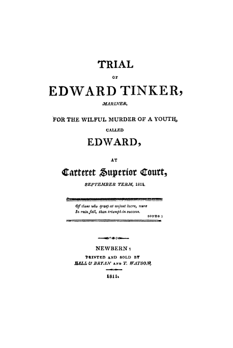 handle is hein.trials/acxx0001 and id is 1 raw text is: TRIAL
0?
EDWARD TINKER,
FOR THE WILFUL MURDER OF A YOUTU%
CALLED
EDWARD,
AT
Carttrctt buperior Court,
SEPTEMBER TERM, 1811,
Of those who grasp at unjust lucre, mere
In muin fall, than triumph in succes.
NEWBERN.
PINTED AND SOLD BY
JULL & BRrl AND T'. WATSOA
18111


