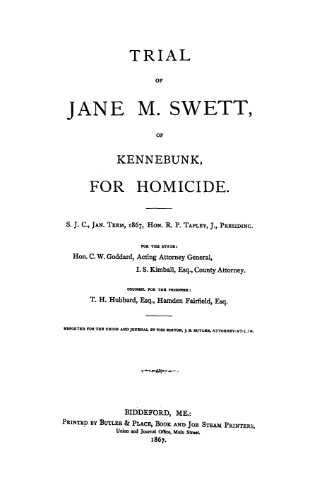 handle is hein.trials/acyb0001 and id is 1 raw text is: TRIAL
OF
JANE M. SWETT,
OF
KENNEBUNK,
FOR HOMICIDE.
S. J. C., JAN. TERM, 1867, HoN. R. P. TAPLEY, J., PRESIDINC.
FOR THE STATE:
Hon. C. W. Goddard, Acting Attorney General,
I. S. Kimball, Esq., County Attorney.
COUNSEL FOR THE PRISONER:
T. H. Hubbard, Esq., Hamden Fairfield, Esq.
REPORTED FOR THE UNION AND JOURNAL BY THE EDITOR, . IL BUTLER, ATTORNEY-AT-LAW.
BIDDEFORD, ME.:
PRINTED BY BUTLER & PLACE, BOOK AND JOB STEAM PRINTERS,
Union and Journal Office, Main Street.
1867.


