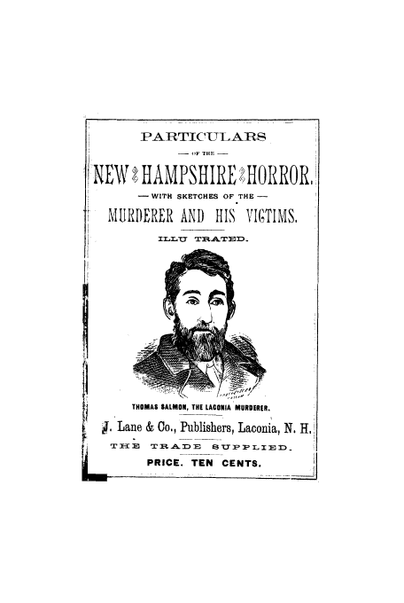 handle is hein.trials/acyf0001 and id is 1 raw text is: PARTICULAR
- F THE -
';NEW  HAMPSHIRE 2HORROR,
WITH SKETCHES OF THE
MURDERER AND HIS VICTIMS,
LLTJT T %&.TEID
THOMAS SALMON, THE LACONIA MURDERER.
. Lane & Co., Publishers, Laconia, N. H.
I TRAD)E SUPPLIED
PRICE. TEN CENTS.


