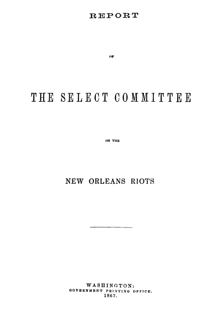 handle is hein.trials/acyn0001 and id is 1 raw text is: IEPORT

OF
THE SELECT COMMITTEE
ON THE
NEW ORLEANS RIOTS

WASHINTON:
GOVERNMENT PRINTING OFFICE.
1867.


