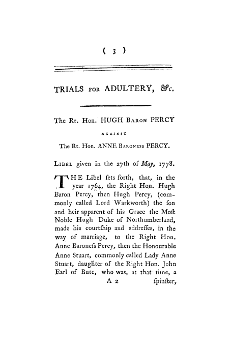 handle is hein.trials/adbi0001 and id is 1 raw text is: ( 3 )

TRIALS FOR ADULTERY, &c.
The Rt. Hon. HUGH BARON PERCY
AGAINST
The Rt. Hon. ANNE BAROESS PERCY.
LIBEL given in the 27th of May, 1778.
TH E Libel fets forth, that, in the
.    year 1764, the Right Hon. Hugh
Baron Percy, then Hugh Percy, (com-
monly called Lord Warkworth) the fon
and heir apparent of his Grace the Moft
Noble Hugh Duke of Northumberland,
made his courtfhip and addreffes, in the
way of marriage, to the Right Hon.
Anne Baronefs Percy, then the Honourable
Anne Stuart, commonly called Lady Anne
Stuart, daughter of the Right Hon. John
Earl of Bute, who was, at that time, a
A 2           fpinfter,


