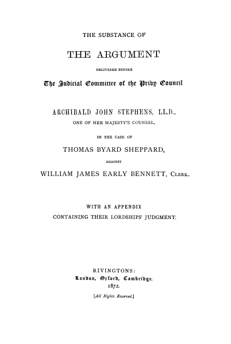 handle is hein.trials/adbj0001 and id is 1 raw text is: THE SUBSTANCE OF

THE ARGUMENT
DELIVERED BEFORE
Ct1e $ublicial (9joinvittre of tbe lpribV Qouintil
ARCHIBALD JOHN STEPHENS, LL.D.,
ONE OF HER MAJESTY'S COUNSEL,
IN THE CASE OF
THOMAS BYARD SHEPPARD,
AGAINST
WILLIAM JAMES EARLY BENNETT, CLERK.

WITH AN APPENDIX
CONTAINING THEIR LORDSHIPS' JUDGMENT.
RIVINGTONS:
kanton, O'forli, Cainbribgt.
1872.
[All Righs Reserved.]


