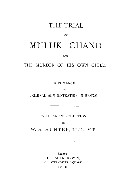 handle is hein.trials/adbw0001 and id is 1 raw text is: THE TRIAL
OF

MULUK

CHAND

THE MURDER OF HIS OWN

CHILD.

A ROMANCE
OF
CRIMINAL ADMINISTRATION IN BENGAL.

WITH AN INTRODUCTION
BY
W. A. HUNTER, LL.D., M.P.

ontbon:
T. FISHER UNWIN,
26 PATERNOSTER SQUARE.
1 888.


