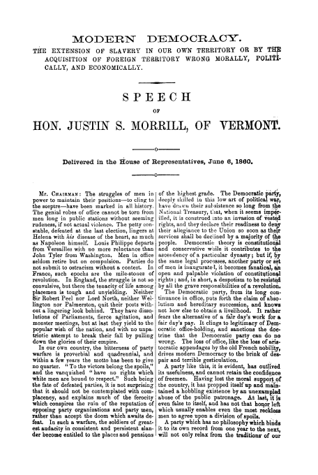 handle is hein.trials/adds0001 and id is 1 raw text is: MODERiN

DEMOCRAC&Y.

THE EXTENSION OF SLAVERY IN OUR OWN TERRITORY OR BY TIM
ACQUISITION OF FOREIGN TERRITORY WRONG MORALLY, POLITi-
CALLY, AND ECONOMICALLY.
SPEECH
OF
HON. JUSTIN S. MORRILL, OF VERMONT.

0
Delivered in the House of Representatives, June 6, 1860.

Mr. CHAIRMAN: The struggles of men in
power to maintain their positions-to cling to
the sceptre-have been marked in all history.
The genial robes of office cannot be torn from
men long in public stations without seeming
rudeness, if not actual violence. The petty con-
stable, defeated at the last election, lingers at
Helena with his disease of the heart, as much
as Napoleon himself. Louis Philippe departs
from Versailles with no more reluctance than
John Tyler from Washington. Men in office
seldom retire but on compulsion. Parties do
not submit to ostracism without a contest. In
France, such epochs are the mile-stones of
revolution. In England, the struggle is not so
convulsive, but there the tenacity of life among
placemen is tough and unyielding. Neither
Sir Robert Peel nor Lord North, neither Wel-
lington nor Palmerston, quit their posts with-
out a lingering look behind. They have disso-
lutions of Parliaments, fierce agitation, and
monster meetings, but at last they yield to the
popular wish of the nation, and with no unpa-
triotic attempt to break their fall by pulling
down the glories of their empire.
In our own country, the bitterness of party
warfare is proverbial and quadrennial, and
within a few years the motto has been to give
no quarter. To the victors belong the spoils,
and the vanquished have no rights which
white men are bound to respect. Such being
the fate of defeated parties, it is not surprising
that it should not be contemplated with com-
placency, and explains much of the ferocity
which conspires the ruin of the reputation of
opposing party organizations and party men,
rather than accept the doom which awaits de-
feat. In such a warfare, the soldiers of great-
est audacity in consistent and persistent slan.
der become entitled to the places and pensiQns

of the highest grade. The Democratic pary,
deeply skilled in this low art of political war,
have driwni their sulsistence so long from the
National Treasury, tOat, when it seems imper-
illed, it is construed into an invasion of vest d
rights, and they declare their readiness to dery
their allegiance to the Union so soon as thei
services shall be declined by a majority of ihe
people. Democratic theory is constitutiol
and conservative while it contributes to the
ascenidency of a particular dynasty; but if,  y
the same legal processes, another party or set
of men is inaugurate,], it becomes fanatical, an
open and palpable violation of constithtionql
rights; and, in short, a despotism to be reslst~d
by all the grave responsibilities of a revolution.
The Democratic party, from its long con-
tinuance in office, puts forth the claim of abso-
lutism and hereditary succession, and knows
not how else to obtain a livelihood. It rather
fears the alternative of a fair day's work for a
fair day's pay. It clings to legitimacy of Dem-
ocratic office-holding, and sanctions the doc-
trine that the Democratic party can do no
wrong. The loss of office, like the loss of aris-
tocratic appendages by the old French nobility,
drives modern Democracy to the brink of 4es-
pair and terrible gesticulation.
A party like this, it is evident, has outlived
its usefulness, and cannot retain the confidence
of freemen. Having lost the moral supor of
the country, it has propped itself up and main-
tained a hobbling existence by an unexampled
abuse of the public patronage. At last, 4 is
even false to itself, and has not that hoxlor left
which usually enables even the most reckless
men to agree upon a division of spoils.
A party which has no philosophy which binds
it to its own record from one year to the next,
will not only relax from the traditions' of our


