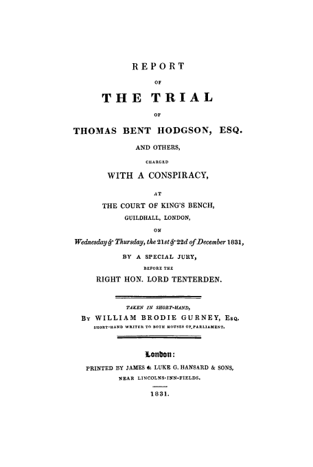 handle is hein.trials/adgg0001 and id is 1 raw text is: REPORT
OF
THE TRIAL
OF
THOMAS BENT HODGSON, ESQ.
AND OTHERS,
CHARGED
WITH A CONSPIRACY,
AT
THE COURT OF KING'S BENCH,
GUILDHALL, LONDON,
ON
Wednesday Ly Thursday, the 21st Ly 22d of December 1831,
BY A SPECIAL JURY,
BEFORE THE
RIGHT HON. LORD TENTERDEN.
TAKEN IN SHOI T-HAND,
By WILLIAM BRODIE GURNEY, EsQ.
SUIORT-AND WRITER TO BOTH HOUSES OF PARLIAMENT.
tonbon:
PRINTED BY JAMES 4f LUKE G. HANSARD & SONS,
NEAR LINCOLNS-INN-FIELDS.
1831.


