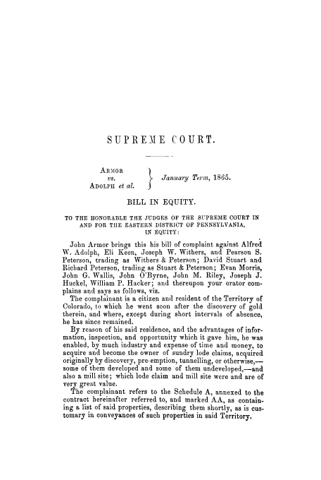 handle is hein.trials/adhz0001 and id is 1 raw text is: SUPREME COURT.
ARMIOR        )
vs.            January Term, 1865.
ADOLPH et al.
BILL IN EQUITY.
TO THE HONORABLE THE JUDGES OF THE SUPREME COURT IN
AND FOR THE EASTERN DISTRICT OF PENNSYLVANIA,
IN EQUITY:
John Armor brings this his bill of complaint against Alfred
W. Adolph, Eli Keen, Joseph W. Withers, and Pearson S.
Peterson, trading as Withers & Peterson; David Stuart and
Richard Peterson, trading as Stuart & Peterson; Evan Morris,
John G. Wallis, John O'Byrne, John M. Riley, Joseph J.
Huckel, William P. Hacker; and thereupon your orator com-
plains and says as follows, viz.
The complainant is a citizen and resident of the Territory of
Colorado, to which he went soon after the discovery of gold
therein, and where, except during short intervals of absence,
he has since remained.
By reason of his said residence, and the advantages of infor-
mation, inspection, and opportunity which it gave him, he was
enabled, by much industry and expense of time and money, to
acquire and become the owner of sundry lode claims, acquired
originally by discovery, pre-emption, tunnelling, or otherwise,-
some of them developed and some of them undeveloped,-and
also a mill site; which lode claim and mill site were and are of
very great value.
The complainant refers to the Schedule A, annexed to the
contract hereinafter referred to, and marked AA, as contain-
ing a list of said properties, describing them shortly, as is cus-
tomary in conveyances of such properties in said Territory.


