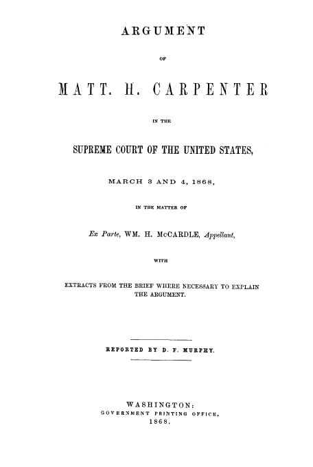 handle is hein.trials/adjt0001 and id is 1 raw text is: ARGUMENT
OF
MATT. H. CARPENTER
IN THE
SUPREME COURT OF THE UNITED STATES,
MARCH 3 AND 4, 1868,
IN THE MATTER OF
Ex Parte, WM. H. McCARDLE, Appellant,
WITH
EXTRACTS FROM THE BRIEF WHERE NECESSARY TO EXPLAIN
THE ARGUMENT.

REPORTED BY D. F. MURPHY.
WASHINGTON:
GOVERNMENT PRINTING OFFICE.
1868.


