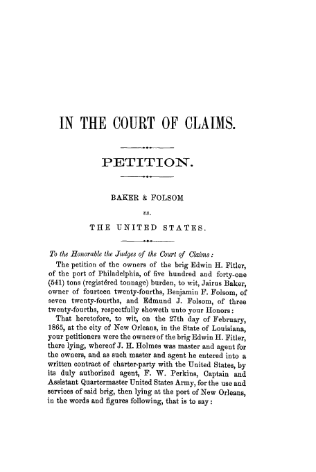 handle is hein.trials/adkc0001 and id is 1 raw text is: IN THE COURT OF CLAIMS.
PETITION.
BAKER & FOLSOM
VS.
THE UNITED STATES.
To the Honorable the Judges of the Court of Claims:
The petition of the owners of the brig Edwin H. Fitler,
of the port of Philadelphia, of five hundred and forty-one
(541) tons (registdred tonnage) burden, to wit, Jairus Baker,
owner of fourteen twenty-fourths, Benjamin F. Folsom, of
seven twenty-fourths, and Edmund J. Folsom, of three
twenty-fourths, respectfully showeth unto your Honors:
That heretofore, to wit, on the 27th day of February,
1865, at the city of New Orleans, in the State of Louisiana,
your petitioners were the owners of the brig Edwin H. Fitler,
there lying, whereof J. H. Holmes was master and agent for
the owners, and as such master and agent he entered into a
written contract of charter-party with the United States, by
its duly authorized agent, F. W. Perkins, Captain and
Assistant Quartermaster United States Army, for the use and
services of said brig, then lying at the port of New Orleans,
in the words and figures following, that is to say:


