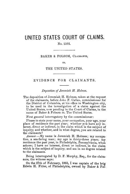 handle is hein.trials/adkd0001 and id is 1 raw text is: UNITED STATES COURT OF CLAIMS.
No. 2503.
BAKER & FOLSOM, CLAIMANTS,
VS.
THE UNITED STATES.
EVIDENCE       FOR    CLAIMANTS.
-Deposition of Jeremiah H. Holmes.
The deposition of Jeremiah H. Holmes, taken at the request
of the claimants, before John F. Callan, commissioner for
the District of Columbia, at his office in Washington city,
to be used in the investigation of a claim against the
United States, now pending in the Court of Claims, in the
name of Baker & Folsom vs. The United States.
First general interrogatory by the commissioner:
Please to state your name, your occupation, your age, your
place of residence the past year; whether you have any in-
terest, direct or indirect, in the claim which is the subject of
inquiry; and whether, and in what degree, you are related to
the claimants?
Answer.-My name is Jeremiah H. Holmes; my occupa-
tion, a sea-faring man; my age is thirty-three years; my
residence the past year, in Philadelphia, Pennsylvania, when
ashore; I have no interest, direct or indirect, in the claim
which is the subject of inquiry; and am in no degree related
to the claimants.
Being interrogated by D. F. Murphy, Esq., for the claim-
ants, the witness says:
On the 27th of February, 1865, I was captain of the brig
Edwin H. Fitler, of Philadelphia, owned by Baker & Fol-


