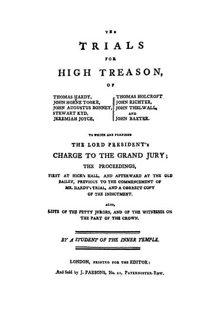 handle is hein.trials/adng0001 and id is 1 raw text is: Tux

T R IAL S
FOR
HIGH TREASON,
O f
THOMAS HARDY,        -TOA HOLCROFT
JOHN HOPAkE TOOKE,    JOHN RICHTER,
JOHN AUGUSTUS BONNEY, JOHN THELWALL,
STEWART KYD,         I    AND
JEREMIAH JOYCE,      JOHN BAXTER.
10 WRICK AlIR WEVIZZU
THE LORD PXESIDENT's
CHARGE TO THE GRAND JURY;
THE PROCEEDINGS,
FI&ST AT HICK'S HALL, AND AFTERWARD AT THE CLIP
BAILEY, PREVIOUS TO THE COMMEN4CEMENT OF
MR. HARDY's TRIAL, AND A CORRECT COPY
OF THE INDICTMENT.
ALSaO,
LISTS OF THE PETTY JURORS, AND OF THE WITNESSES ON
THE PART' OF THE CROWN.
Br if STUDENT OF THE iNNER TEMJLE.
LONDON, PRNTF.0 FOR THE EDITOR:
-And Sold by J. PARSONS, NO. a i, PATERNOSTER-.RQW.


