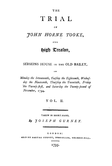 handle is hein.trials/adnp0002 and id is 1 raw text is: THE

TRIAL
OF
JOHN HORNE T'OOKE,
FOR
Wigh Veafon,
SIOSSIONS HOUSE IN THE OLD BAILEY,
ON
Monday the Seventeenth, fuejday the Eighteenth, Wdnef-
day the Nineteenth, Thur/day the Twentieth, Friday
'the Twenty-ftrft, and Saturday the Twenty-fecond of
November, 1794.

V O L. II.

TAKEN IN SHORT-HAND,
By 7OSEPH GURNE22
LONDON:
SOLD BY MARTHA GURNEY, BOOKSELLER, HOLBORN-HILL.
1795*


