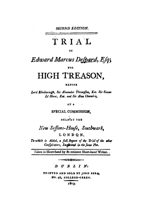 handle is hein.trials/adon0001 and id is 1 raw text is: 85COND EDITTON.
TRIAL
OF
Edward Marcus De&a&t,. Efq;
HIGH TREASON,
BEFORE
Jord Ellenborou, Sir Alexander Thompfos, Knt. Sir Simen
ZI Blanc, K4. am( Sir Al4a Ghanb,
AT A
SPECIAL COliMISSIO,
HELD AT THX
New Sefions-Houfe, SouthwarA,
LONDQN.
To which is Added, o full. 1toff of sky TWidof the 9rkr
Confpira-tors, Irctd in the fame Rot.
Taken in Short-hand by -h eminent Short-hand Writer..
D UBLIt X
PRINTED AND SOLD BY JOHN SHEk,
0o. 42-.COLLEca-GREEN.
1803,,


