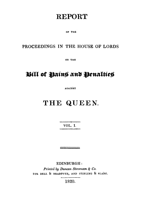 handle is hein.trials/adop0001 and id is 1 raw text is: REPORT
OF THE
PROCEEDINGS IN THE HOUSE OF LORDS
ON THE
JUTof lotn      veaft
AGAINST
THE QUEEN.

VOL. I.

EDINBURGH:
Printed by Duncan Stevenson 4- Co.
VOR BELL & BRADFUTE, AND STIRLING & SLADE.
1820.


