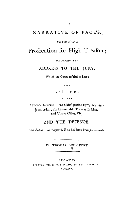handle is hein.trials/adou0001 and id is 1 raw text is: A
NARRATIVE OF FACTS,
RELATING TO A
Profecution for High Treafon;
INCLUDING THE
ADDRESS TO THE JURY,
Which the Court retufed to hear:
WITH
LE T'TERS
TO THE
Attorney General, Lord Chief Juffice Eyre, Mr. Ser-
jeaut Adair, the Honourable Thomas Erfkine,
and Vicary Gibbs, Efq.
AND THE DEFENCE
The Author had prepared, if he had been brought to Trial.
BY  THOMAS HOLCROFT.
LONDON:
PRINTED FOR H. D. SYMONDS, PATFRNOSTEA-ROW.
MDCCXCV.


