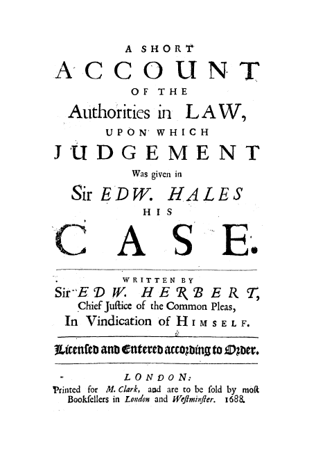 handle is hein.trials/adox0001 and id is 1 raw text is: A SHOR'T

COUNT
OF THE

Authorities

in

LAW,

UPON' WHIC H

JUD

Sir

,E

C

GEMENT
Was given in
)W. HALES
HI S

A

S

F.

WRITTEN BY
SirE D W. HE 1( BERT2
Chief Juflice of the Common Pleas,
In Vindication of H i M S E L F.
3LittnfaD anb e@tuteb accoCbitnt to Dber.

LONDON:
Printed for M. Clark, and are to be fold
Bookfellers in Loudon and Weflminfler.

A-

C

by mot
1688.


