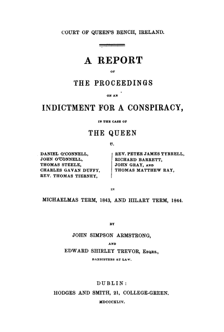 handle is hein.trials/adqp0001 and id is 1 raw text is: COURT OF QUEEN'S BENCH, IRELAND.

A REPORT
OF
THE PROCEEDINGS
ON AN

INDICTMENT FOR A CONSPIRACY,
IN THE CASE or
THE QUEEN
V.

DANIEL OL'CON1NELL,
JOHN O-CONNELL,
THOMAS STEELE,
CHARLES GAVAN DUFFY,
REV. THOMAS TIERNEY,

REV. PETER JAMES TYRRELL,
RICHARD BARRETT,
JOHN GRAY, AND
THOMAS MATTHEW RAY,

IN

MICHAELMAS TERM, 1843, AND HILARY TERM, 1844.
BY
JOHN SIMPSON ARMSTRONG,
AND
EDWARD SHIRLEY TREVOR, EsQas.,
BARRITSTERIS AT LAWV.
DUBLIN:
HODGES AND SMITH, 21, COLLEGE-GREEN.
MDCCCXLIV.


