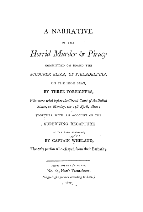 handle is hein.trials/adrl0001 and id is 1 raw text is: A NARRATIVE
OF THE
Horrid Alurder & Piracy
COMMITTED ON BOARD THE
SCHOONER ELJZA, OF PHIL.ADELPIHIA,
ON THlE HIGH SEAS,
BY THREE FOREIGNERS,
Who were tried before the Circuit Court of the United
'States, on Monday, the 2 ift April, I So;
TOGETHER WITH AN ACCOUNT OF THE
SURPRIZING RECAPTURE
OF 'IE SAID SCHOONER7
BY CAPTAIN WHELAND,
The only perfon who efcaped from their Barbarity.
FROM FOLWELL'S PRESS3
No. 63, North Front-freet.
(Copy-Right fecured according to Law.)


