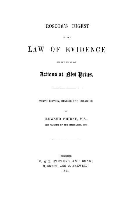 handle is hein.trials/adsp0001 and id is 1 raw text is: ROSCOE'S DIGEST
OF THE
LAW OF EVIDENCE

ON THE TRIAL OF
IttioUz at l~o              ri
TENTH EDITION, REVISED AND ENLARGED,
BY
EDWARD SMIRKE, M.A.,
VICE-WARDEN OF THE SEIlrNARIES, ETC.

LONDON:
V. & R. STEVENS AND SONS;
H. SWEET; AND W. MAXWELL;
1861.


