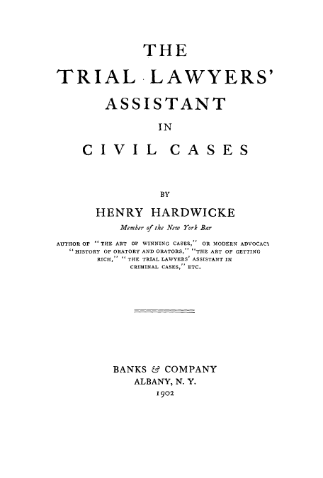 handle is hein.trials/adss0001 and id is 1 raw text is: THE
TRIAL -LAWYERS'
ASSISTANT
IN

CIV

IL CASE

BY
HENRY HARDWICKE
Member of the New rork Bar
AUTHOR OF THE ART OF WINNING CASES, OR MODERN ADVOCAC1
 HISTORY OF ORATORY AND ORATORS, THE ART OF GETTING
RICH,  THE TRIAL LAWYERS' ASSISTANT IN
CRIMINAL CASES, ETC.
BANKS & COMPANY
ALBANY, N. Y.
1902

S


