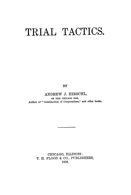 handle is hein.trials/adst0001 and id is 1 raw text is: TRIAL TACTICS.
BY
ANDREW J. HIRSCHL,
OF THE CHICAGO BAR,
Author of  Combination of Corporations, and otlier books.

CHICAGO, ILLINOIS:
T. H. FLOOD & CO., PUBLISHERS,
1906.


