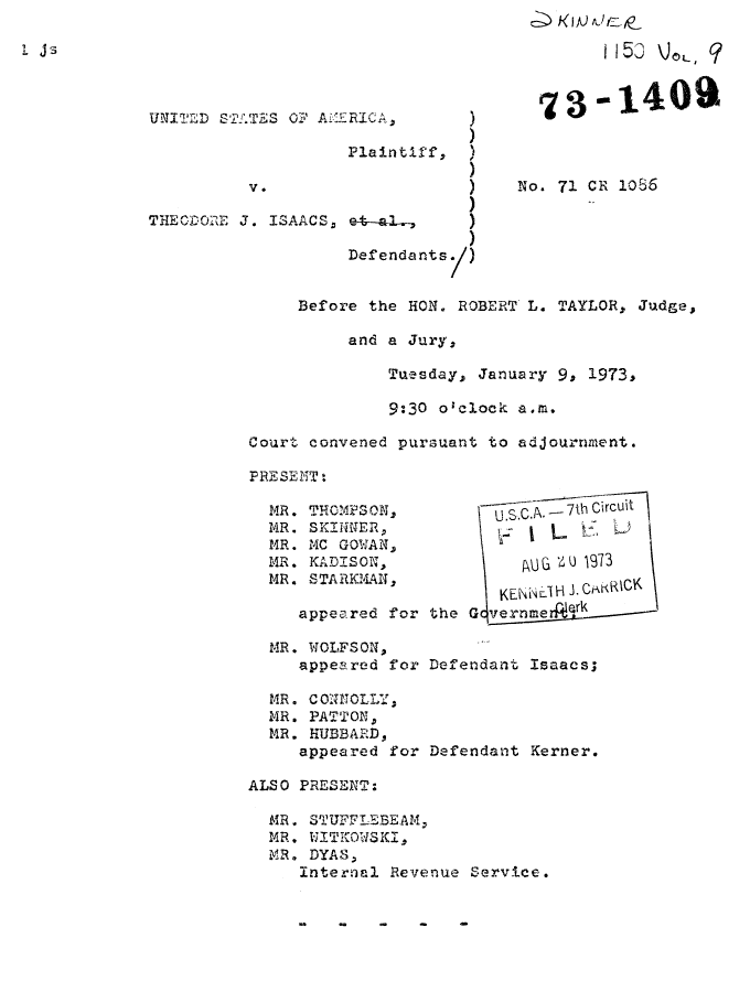 handle is hein.trials/adwp0001 and id is 1 raw text is: UNILT2D STALTES OF AE

V .

THECDORE J. ISAACS,

RICA, )
Plaintiff,  A
)
et-al-,
Defendants/)

Before the HON. ROBERT

No. 71 CR 1086
L. TAYLOR, Judge,

and a Jury,

Tuesday, January

9s 1973,

9:30 o'clock a.m.
Court convened pursuant to adjournment.

MR. THOMPSON,
MR. SKINER,
MR. MC GOWAN,
MR. KADISON,
MR. STARKMAN,
appeared for the

UGU 19*73
KENN I'\C~3 CakR\CK
G vernme    ---r

MR. WOLFSON,
appeared for Defendant Isaacs;
MR. CO NNOLLY,
MR. PATTON,
MR. HUBBARD,
appeared for Defendant Kerner.
ALSO PRESENT:
MR. STUFFLEBEAM,
MR. WITIKOWSKI,
MR. DYAS,
Internal Revenue Service.

.4            -             -


