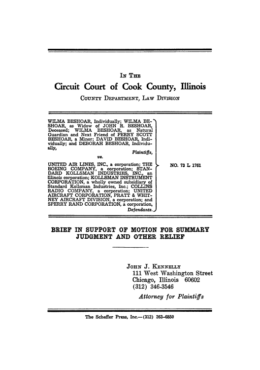 handle is hein.trials/adxc0001 and id is 1 raw text is: IN THE
Circuit Court of Cook County, Illinois
CoUNTY DEPARTMENT, LAW DivisioN

WILMA BESHOAR, Individually; WILMA BE- 
SHOAR, as Widow of JOHN R. BESHOAR,
Deceased; WILMA   BESHOAR, as Natural
Guardian and Next Friend of PERRY SCOTT
BESHOAR, a Minor; DAVID BESHOAR, Indi-
vidually; and DEBORAH BESHOAR, Individu-
ally,
Plaintiffs,
UNITED AIR LINES, INC., a corporation; THE
BOEING COMPANY, a corporation; STAN-
DARD KOLLSMAN INDUSTRIES, INC., an
Illinois corporation; KOLLSMAN INSTRUMENT
CORPORATION, a wholly owned subsidiary of
Standard Kollsman Industries, Inc.; COLLINS
RADIO COMPANY, a corporation; UNITED
AIRCRAFT CORPORATION, PRATT & WHIT-
NEY AIRCRAFT DIVISION, a corporation; and
SPERRY RAND CORPORATION, a corporation,
Defendants.-

NO. 73 L 1761

BRIEF IN SUPPORT OF MOTION FOR SUMMARY
JUDGMENT AND OTHER RELIEF
JoHN J. KENNELLY
111 West Washington Street
Chicago, Illinois 60602
(312) 346-3546
Attorney for Plaintiffs
The Scheffer Press, Inc.-(312) 263-6850


