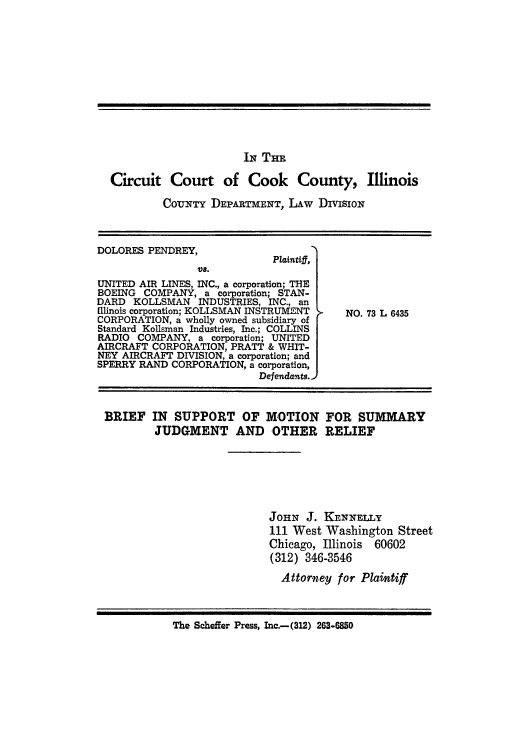 handle is hein.trials/adxc0002 and id is 1 raw text is: IN THE

Circuit Court of Cook County, Illinois
CouNTY DEPARTMENT, LAW DivisioN

DOLORES PENDREY,                     '
Plaintiff,
Vs.
UNITED AIR LINES, INC., a corporation; THE
BOEING COMPANY, a corporation; STAN-
DARD KOLLSMAN INDUSTRIES, INC., an
[llinois corporation; KOLLSMAN INSTRUMENT
CORPORATION, a wholly owned subsidiary of
Standard Kollsman Industries, Inc.; COLLINS
RADIO COMPANY, a corporation; UNITED
AIRCRAFT CORPORATION, PRATT & WHIT-
NEY AIRCRAFT DIVISION, a corporation; and
SPERRY RAND CORPORATION, a corporation,
Defendants.

NO. 73 L 6435

BRIEF IN SUPPORT OF MOTION FOR SUMMARY
JUDGMENT AND OTHER RELIEF
JOHN J. KENNELLY
111 West Washington Street
Chicago, Illinois 60602
(312) 346-3546
Attorney for Plaintiff
The Scheffer Press, Inc.-(312) 263-6850


