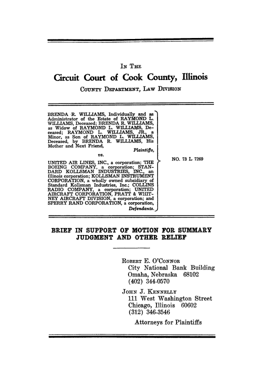 handle is hein.trials/adxc0003 and id is 1 raw text is: IN THE
Circuit Court of Cook County, Illinois
CorNr DEPARTMENT, LAW DIVISION
BRENDA R. WILLIAMS, Individually and as
Administrator of the Estate of RAYMOND L.
WILLIAMS, Deceased; BRENDA R. WILLIAMS,
as Widow of RAYMOND L. WILLIAMS, De-
ceased; RAYMOND L. WILLIAMS, JR., a
Minor, as Son of RAYMOND L. WILLIAMS,
Deceased, by BRENDA R. WILLIAMS, His
Mother and Next Friend,
Plaintifts,
Vs.
UNITED AIR LINES, INC., a corporation; THE  NO. 73 L 7269
BOEING COMPANY, a corporation; STAN-
DARD KOLLSMAN INDUSTRIES, INC., an
[Illinois corporation; KOLLSMAN INSTRUMENT
CORPORATION, a wholly owned subsidiary of
Standard Kollsman Industries, Inc.; COLLINS
RADIO COMPANY, a corporation; UNITED
AIRCRAFT CORPORATION, PRATT & WHIT-
NEY AIRCRAFT DIVISION, a corporation; and
SPERRY RAND CORPORATION, a corporation,
Defendants.,
BRIEF IN SUPPORT OF MOTION FOR SUMMARY
JUDGMENT AND OTHER RELIEF
ROBERT E. O'CONNOR
City National Bank Building
Omaha, Nebraska 68102
(402) 344-0570
JOHN J. KENNELLY
111 West Washington Street
Chicago, Illinois 60602
(312) 346-3546
Attorneys for Plaintiffs


