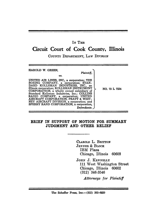handle is hein.trials/adxc0005 and id is 1 raw text is: IN THE
Circuit Court of Cook County, Illinois
CoUNTY DEPARTMENT, LAw DivisioN

HAROLD W. GREEN,
Plaintiff,
VS.
UNITED AIR LINES, INC., a corporation; THE
BOEING COMPANY, a corporation; STAN-
DARD KOLLSMAN INDUSTRIES, INC., an
Illinois corporation; KOLLSMAN INSTRUMENT
CORPORATION, a wholly owned subsidiary of
Standard Kollsman Industries, Inc.; COLLINS
RADIO COMPANY, a corporation; UNITED
AIRCRAFT CORPORATION, PRATT & WHIT-
NEY AIRCRAFT DIVISION, a corporation; and
SPERRY RAND CORPORATION, a corporation,
Defendants.

NO. 73 L 7524

BRIEF IN SUPPORT OF MOTION FOR SUMMARY
JUDGMENT AND OTHER RELIEF

CLAROLD L. BRITTox
JENNER& BLOCK
IBM Plaza
Chicago, Illinois

60603

JoHN J. KENNELLY
111 West Washington Street
Chicago, Illinois 60602
(312) 346-3546
Attorneys for Plaintiff

The Scheffer Press, Inc.-(312) 263-6850



