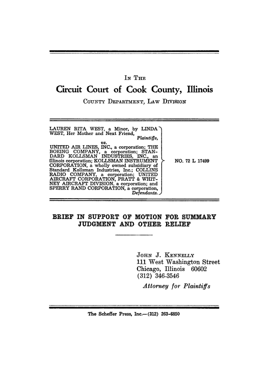handle is hein.trials/adxc0006 and id is 1 raw text is: IN TiH
Circuit Court of Cook County, Illinois
COrUNTY DEPARTMENT, LAW DIVIsioN

LAUREN RITA WEST, a Minor, by LINDA'
WEST, Her Mother and Next Friend,
Plaintiffs,
VS.
UNITED AIR LINES, INC., a corporation; THE
BOEING COMPANY, a corporation; STAN-
DARD KOLLSMAN INDUSTRIES, INC., an
[Ilinois corporation; KOLLSMAN INSTRUMENT
CORPORATION, a wholly owned subsidiary of
Standard Kollsman Industries, Inc.; COLLINS
RADIO COMPANY, a corporation; UNITED
AIRCRAFT CORPORATION, PRATT & WHIT-
NEY AIRCRAFT DIVISION, a corporation; and
SPERRY RAND CORPORATION, a corporation,
Defendants.

NO. 72 L 17499

BRIEF IN SUPPORT OF MOTION FOR SUMMARY
JUDGMENT AND OTHER RELIEF
JOHN J. KENNELLY
111 West Washington Street
Chicago, Illinois 60602
(312) 346-3546
Attorney for Plaintiffs
The Scheffer Press, Inc.-(312) 263-6850



