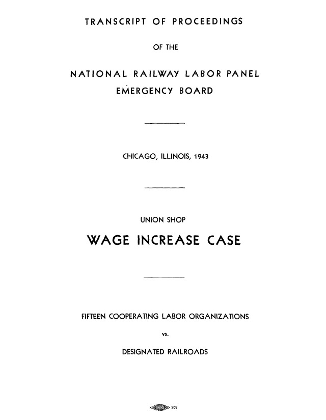 handle is hein.trials/adxw0001 and id is 1 raw text is: OF PROCEEDINGS

OF THE

NATIONAL

RAILWAY

LABOR

PANEL

EMERGENCY

BOARD

CHICAGO, ILLINOIS, 1943
UNION SHOP

WAGE

INCREASE

CASE

FIFTEEN COOPERATING LABOR ORGANIZATIONS
VS.
DESIGNATED RAILROADS

eQ   sypo 203

TRANSCRIPT


