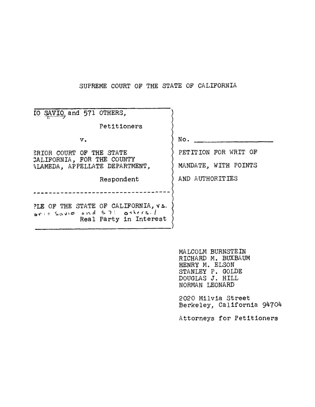 handle is hein.trials/adyg0004 and id is 1 raw text is: SUPREME COURT OF THE STATE OF CALIFORNIA

EO SAVIO and 571 OTHERS, )
Petitioners
V.
ERIOR COURT OF THE STATE
-ALIFORNIA, FOR THE COUNTY
ALAMEDA, APPELLATE DEPARTMENT,
Respondent
-------------------------------
?LE OF THE STATE OF CALIFORNIA,vs.
Real Party in Interest

No.
PETITION FOR WRIT OF
MANDATE, WITH POINTS
AND AUTHORITIES

MALCOLM BURNSTEIN
RICHARD M. BUXBAUM
HENRY M. ELSON
STANLEY P. GOLDE
DOUGLAS J. HILL
NORMAN LEONARD
2020 Milvia Street
Berkeley, California 94704
Attorneys for Petitioners


