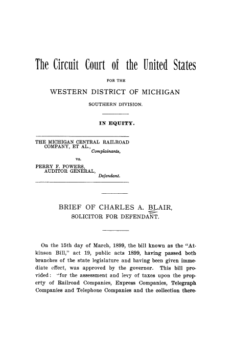 handle is hein.trials/adzp0001 and id is 1 raw text is: The Circuit Court of the United States
FOR THE
WESTERN DISTRICT OF MICHIGAN
SOUTHERN DIVISION.
IN EQUITY.
THE MICHIGAN CENTRAL RAILROAD
COMPANY, ET AL.,
Complainants,
VS.
PERRY F. POWERS,
AUDITOR GENERAL,
Defendant.
BRIEF OF CHARLES A. BLAIR,
SOLICITOR FOR DEFENDANT.
On the 15th day of March, 1899, the bill known as the At-
kinson Bill, act 19, public acts 1899, having passed both
branches of the state legislature and having been given imme-
diate effect, was approved by the governor. This bill pro-
vided: for the assessment and levy of taxes upon the prop-
erty of Railroad Companies, Express Companies, Telegraph
Companies and Telephone Companies and the collection there-


