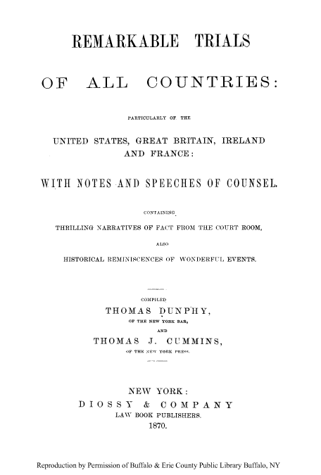 handle is hein.trials/allco0001 and id is 1 raw text is: REMARKABLE TRIALS

OF

ALL COUNTRIES:

PARTICULARLY OF THE
UNITED STATES, GREAT BRITAIN, IRELAND
AND FRANCE:
WITH NOTES AND SPEECHES OF COUNSEL.
CONTAINING
THRILLING NARRATIVES OF FACT FROM THE COURT ROOM,
ALSO
HISTORICAL REMINISCENCES OF WONDERFUL EVENTS.
COMPILED
THOMAS DUNPHY,
OF THE NEW YORK BAR,
AND
THOMAS      J. CUMMINS,
OF THE ,ElW YORK PRE:-.
NEW YORK:
DIOSSY & COMPANY
LAW BOOK PUBLISHERS.
1870.

Reproduction by Permission of Buffalo & Erie County Public Library Buffalo, NY


