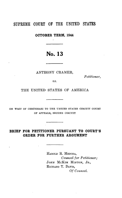 handle is hein.trials/anthcrmer0001 and id is 1 raw text is: 




  SUPREME COURT OF THE UNITED STATES


             OCTOBER TERM, 1944




                  No. 13




             ANTHONY CRAMER,
                                    Petitioner,
                     VS.

      THE UNITED STATES OF AMERICA




ON WRIT OF CERTIORARI TO THE UNITED STATES CIRCUIT COURT
            OF APPEALS, SECOND CIRCUIT




BRIEF FOR PETITIONER PURSUANT TO COURT'S
       ORDER FOR FURTHER ARGUMENT




                  HAROLD R. MEDINA,
                         Counsel for Petitioner;
                  JOHN McKIM MINTON, JR.,
                  RICHARD T. DAvIs,
                             Of Counsel.


