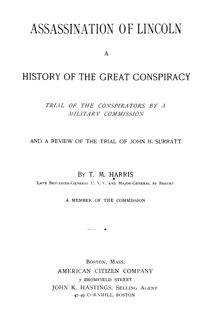 handle is hein.trials/aslnc0001 and id is 1 raw text is: ASSASSINATION 0 F LINCOLN
A
HISTORY OF THE GREAT CONSPIRACY

TRIAL OF THE CONSPIRATORS BY A
MJILITAR Y COMMISSION
AND A REVIEW OF THE TRIAL OF JOHN H. SURRATT
BY T. M. HARRIS
0
LATE BRIGADIER-GENERAL U. S. V. AND MAJOR-GENERAL By BREVET
A MEMBER OF THE COMMISSION
BOSTON, MASS.
AMERICAN CITIZEN COMPANY

7 BROMFIELD STREET
JOHN K. HASTINGS, SELLING AGENT
47-49 CORNIHILL, BOSTON


