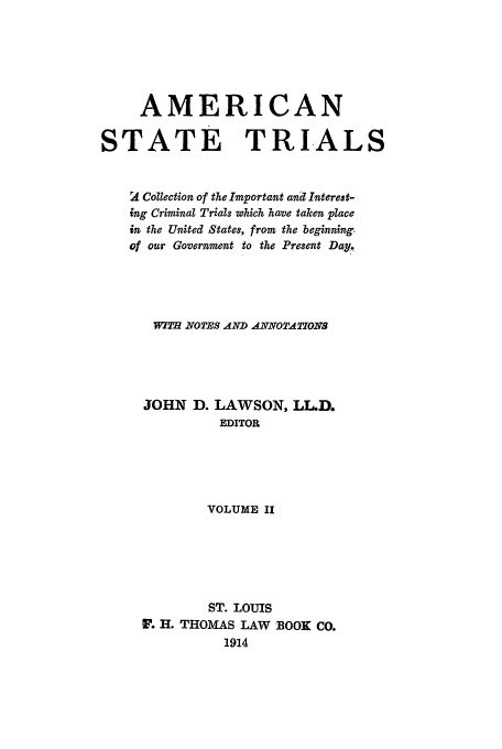 handle is hein.trials/ast0002 and id is 1 raw text is: AMERICAN
STATE TRI-ALS
2 Collection of the Important and Interest-
ing Criminal Trials which have taken place
in the United States, from the beginning.
of our Government to the Present Day.
WI  NOTES AND ANNOTATIONS
JOHN D. LAWSON, LL.D.
EDITOR
VOLUME II
ST. LOUIS
H H. THOMAS LAW BOOK Co.
1914


