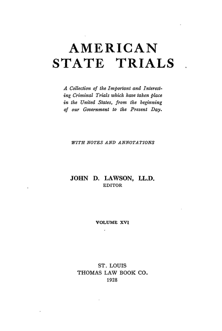 handle is hein.trials/ast0016 and id is 1 raw text is: AMERICAN
STATE TRIALS
A Collection of the Important and Interest-
ing Criminal Trials which have taken place
in the United States, from the beginning
of our Government to the Present Day.
WITH NOTES AND ANNOTATIONS
JOHN D. LAWSON, LL.D.
EDITOR
VOLUME XVI
ST. LOUIS
THOMAS LAW BOOK CO.
1928


