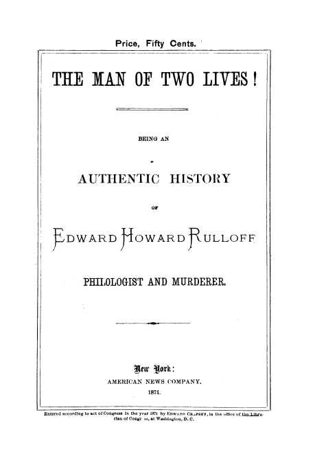 handle is hein.trials/azzc0001 and id is 1 raw text is: Price, Fifty Cents.
THE MAN OF TWO LIVES!
BEING AN
AUTHENTIC HISTORY
OF
EDWARD JOWARD JULLOFF
PHILOLOGIST AND MURDERER,
AMERICAN NEWS COMPANY.
1871.
Entered according to act of Congress In the year 1871 by EDW/ A n CRPSEY, in the  Aflice of ti ieLara-
rlan of Congr es, at Washlngton, D. C.



