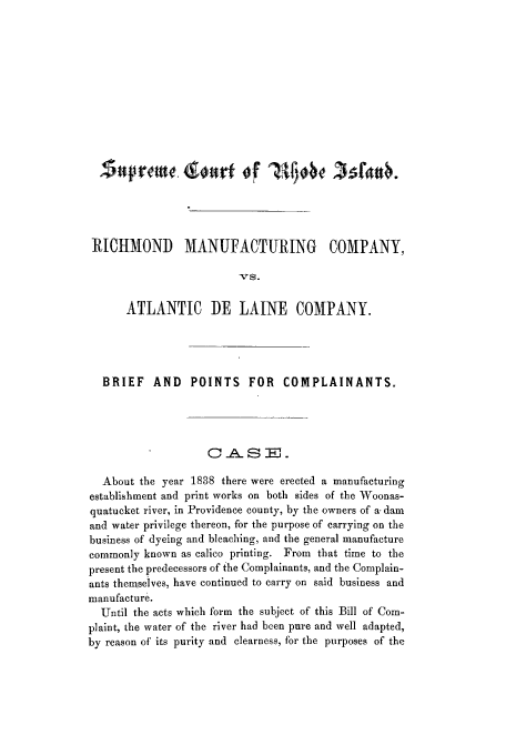 handle is hein.trials/azze0001 and id is 1 raw text is: RICHMOND MANUFACTURING COMPANY,
-Vs.
ATLANTIC DE LAINE COMPANY.
BRIEF AND       POINTS FOR       COMPLAINANTS.
C  .A8 -R,.
About the year 1838 there were erected a manufacturing
establishment and print works on both sides of the Woonas-
quatucket river, in Providence county, by the owners of a. dam
and water privilege thereon, for the purpose of carrying on the
business of dyeing and bleaching, and the general manufacture
commonly known as calico printing. From that time to the
present the predecessors of the Complainants, and the Complain-
ants themselves, have continued to carry on said business and
manufacture.
Until the acts which form the subject of this Bill of Com-
plaint, the water of the river had been pure and well adapted,
by reason of its purity and clearness, for the purposes of the


