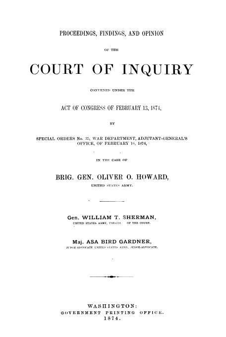 handle is hein.trials/azzu0001 and id is 1 raw text is: PROCEEDINGS, FINDINGS, AND OPINION
OF THE
COURT OF INQUIRY
CONVENED UNDER TIlE
ACT OF CONGRESS OF FEBRUARY 13, 187-[,
BY
SPECIAL ORDERS No. :5, WAR DEPARTMENT, ADJUTANT-GENERAL'S
OFFICE, OF FEBRUARY l(;, 1874, '

IN TIIE CASE OF
BRIG. GEN. OLIVER 0. HOWARD,
UNITED STATIES A Y.
Gen. WILLIAM T. SHERMAN,
UNITED STATES ARMY, l'RE.1L'I  OF TIIE COURT.
Maj. ASA BIRD       GARDNER,
JU1)(E-AIVOCATE UNITED STAITS A1011, JUDGE-ADVOCATr.
WASHINGTON:
GOVERNMENT         PRINTING       OFFICE.
1874.


