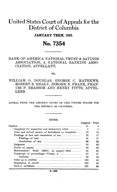 handle is hein.trials/bantsa0001 and id is 1 raw text is: 






United States Court of Appeals for the

            District of Columbia

               JANUARY TERM, 1939.


                    No. 7354




BANK OF AMERICA NATIONAL TRUST & SAVINGS
    ASSOCIATION, A NATIONAL BANKING ASSO-
    CIATION, APPELLANT,


                         VS.

WILLIAM 0. DOUGLAS, GEORGE C. MATHEWS,
    ROBERT E. HEALY, JEROME N. FRANK, FRAN-
    CIS' P. BRASSOR AND HENRY FITTS, APPEL-
    LEES.



APPEAL FROM      THE DISTRICT COURT OF THE UNITED STATES FOR
               THE DISTRICT OF COLUMBIA.




                       INDEX.
                                          Original Print
Caption . . ... ........................................... A . 1
   Complaint for injunction and declaratory relief ..........     1        1
   Joint and several answer of defendants to complaint ....      16       14
   Findings of fact and conclusions of law ................      21       17
      Findings of fact ................................ 21 17
      Conclusions of law .............................. 28 23
   Judgment ..... ..................................... 33 25
   N otice of appeal .................................... 34 26
   Memorandum: Bond ($250) on appeal-filed ........ 34 26
   Transcript of proceedings-Volume 2 .................. 35 27
      Contents ... .................................... 36 28
   Order  as  to  exhibits  ..................................  135       94
   Stipulation of record ................................ 136 95
   Clerk's  certificate  ...................................    137       96

                        9-882


