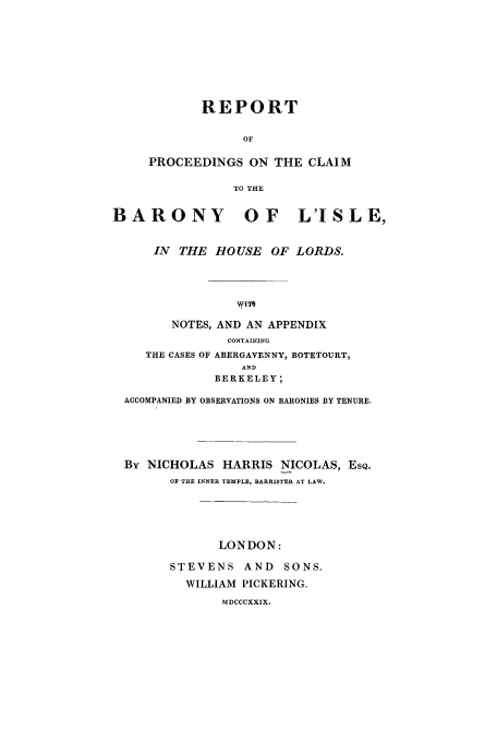 handle is hein.trials/barony0001 and id is 1 raw text is: REPORT
OF
PROCEEDINGS ON THE CLAIM
TO THE

BARONY OF L'ISLE,
IN THE HOUSE OF LORDS.
w.IT
NOTES, AND AN APPENDIX
CONTAINING
THE CASES OF ABERGAVENNY, BOTETOURT,
AND
BERKELEY;
ACCOMPANIED BY OBSERVATIONS ON BARONIES BY TENURE.
By NICHOLAS HARRIS NICOLAS, ESQ.
OF THE INNER TEMPLE, BARRISTER AT LAW.
LONDON:
STEVENS AND SONS.
WILLIAM PICKERING.
MDCCCXXIX.


