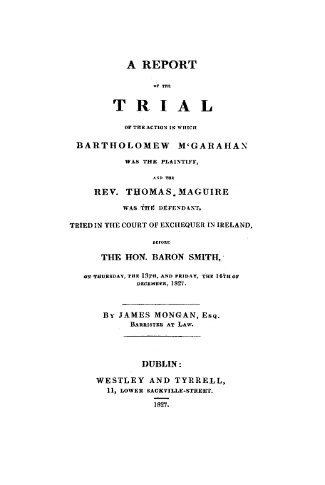 handle is hein.trials/bart0001 and id is 1 raw text is: A REPORT
OF THE
TRIAL
OF THE ACTION IN WHICIt
BARTHOLOMEW M'GARAHAN
WAS THE PLAINTIFF,
AND THE
REV. THOMAS. MAGUIRE
WAS THg DEFENDANT,
TRIED IN THE COURT OF EXCHEQUER IN IRELAND,
BEFORE
THE HON. BARON SMITH'
ON THIQRSDAY, THE 13TH, AND FRIDAY, TIME 14TH or
DECEN ER, 1827.

By JAMES MONGAN, ESQ.
BARRISTER AT LAW.
DUBLIN:
WESTLEY AND TYRRELL,
11, LOWER SACKVILLE-STREET.
1827.


