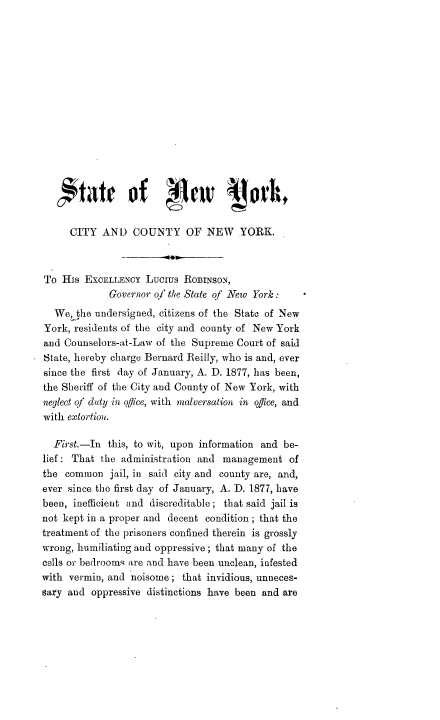 handle is hein.trials/bernre0001 and id is 1 raw text is: 














      '*'tarof              w c       oth

      CITY AND COUNTY OF NEW          YORK.



To His EXCELLENCY Lucius ROBINSON,
             Governor o/ the State qf New York:
  We, the undersigned, citizens of the State of New
York, residents of the city and county of New York
and Counselors-at-Law of the Supreme Court of said
State, hereby charge Bernard Reilly, who is and, ever
since the first day of January, A. D. 1877, has been,
the Sheriff of the City and County of New York, with
neglect of daty in office, with malversation in office, and
with extortion,.

  First.-In this, to wit, upon information and be-
lief: That the administration and management of
the common jail, in said city and county are, and,
ever since the first day of January, A. D. 1877, have
been, inefficient and discreditable; that said jail is
not kept in a proper and decent condition; that the
treatment of the prisoners confined therein is grossly
wrong, humiliating and oppressive; that many of the
cells or bedrooms are and have been unclean, infested
with vermin, and noisome; that invidious, unneces-
sary and oppressive distinctions have been and are


